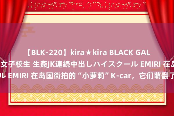 【BLK-220】kira★kira BLACK GAL 留年5年目のお姉黒ギャル女子校生 生姦JK連続中出しハイスクール EMIRI 在岛国街拍的“小萝莉”K-car，它们萌翻了一又友圈