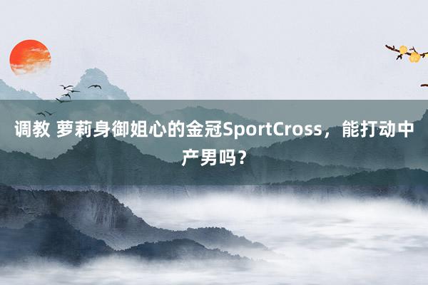 调教 萝莉身御姐心的金冠SportCross，能打动中产男吗？