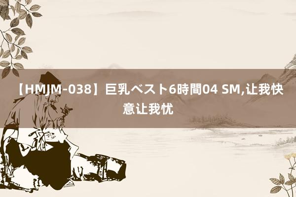 【HMJM-038】巨乳ベスト6時間04 SM,让我快意让我忧