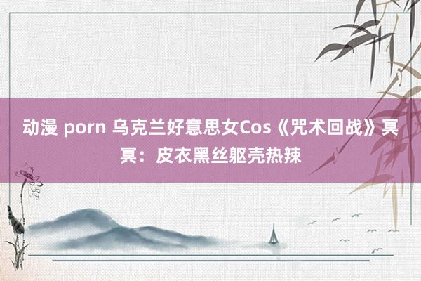 动漫 porn 乌克兰好意思女Cos《咒术回战》冥冥：皮衣黑丝躯壳热辣