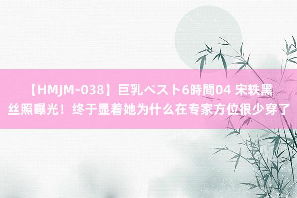 【HMJM-038】巨乳ベスト6時間04 宋轶黑丝照曝光！终于显着她为什么在专家方位很少穿了