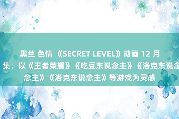 黑丝 色情 《SECRET LEVEL》动画 12 月 10 日开播：共 15 集，以《王者荣耀》《吃豆东说念主》《洛克东说念主》等游戏为灵感