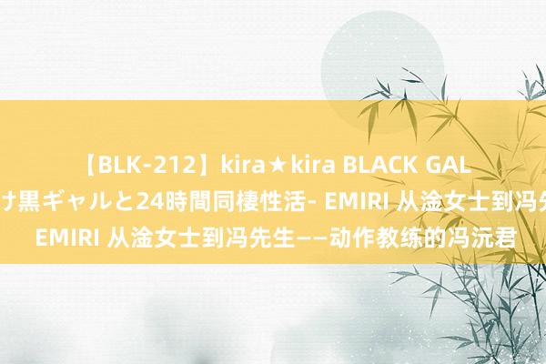 【BLK-212】kira★kira BLACK GAL レンタル痴女GAL-日焼け黒ギャルと24時間同棲性活- EMIRI 从淦女士到冯先生——动作教练的冯沅君