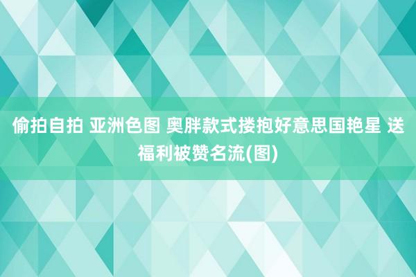 偷拍自拍 亚洲色图 奥胖款式搂抱好意思国艳星 送福利被赞名流(图)