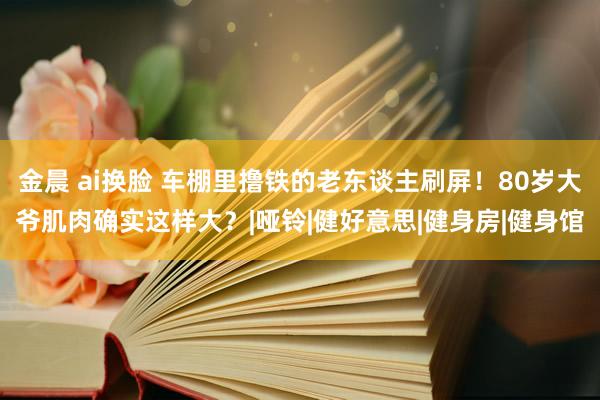 金晨 ai换脸 车棚里撸铁的老东谈主刷屏！80岁大爷肌肉确实这样大？|哑铃|健好意思|健身房|健身馆