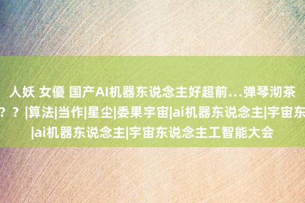 人妖 女優 国产AI机器东说念主好超前…弹琴沏茶打咏春，还能撸猫？？|算法|当作|星尘|委果宇宙|ai机器东说念主|宇宙东说念主工智能大会