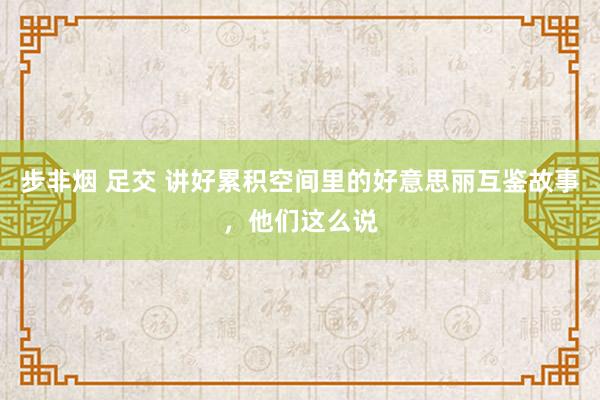 步非烟 足交 讲好累积空间里的好意思丽互鉴故事，他们这么说