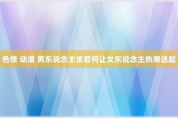 色情 动漫 男东说念主该若何让女东说念主热潮迭起