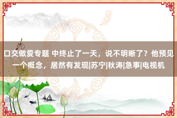 口交做爱专题 中终止了一天，说不明晰了？他预见一个概念，居然有发现|苏宁|秋涛|急事|电视机