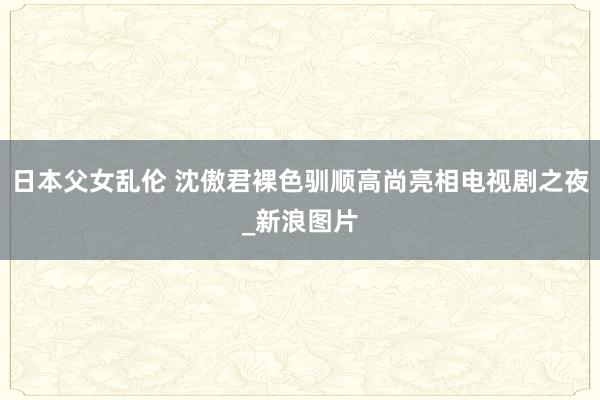 日本父女乱伦 沈傲君裸色驯顺高尚亮相电视剧之夜_新浪图片