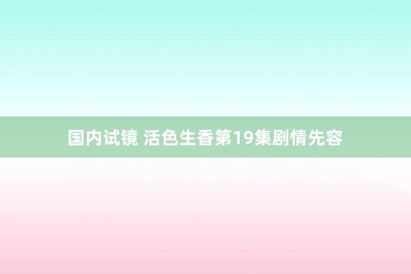 国内试镜 活色生香第19集剧情先容