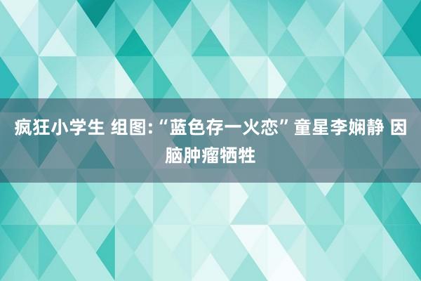 疯狂小学生 组图:“蓝色存一火恋”童星李娴静 因脑肿瘤牺牲