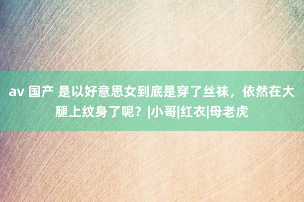 av 国产 是以好意思女到底是穿了丝袜，依然在大腿上纹身了呢？|小哥|红衣|母老虎