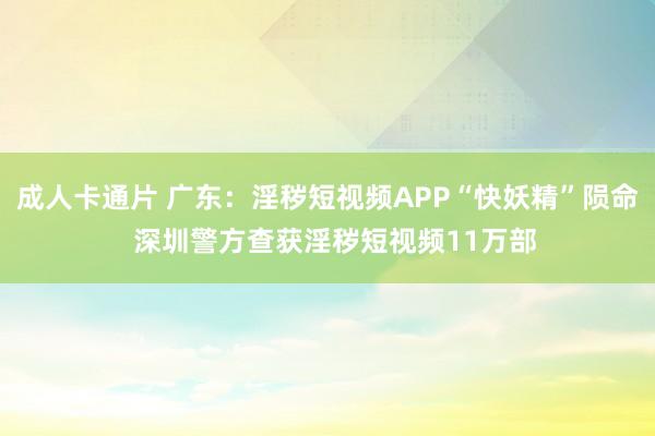 成人卡通片 广东：淫秽短视频APP“快妖精”陨命  深圳警方查获淫秽短视频11万部