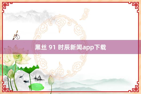 黑丝 91 时辰新闻app下载