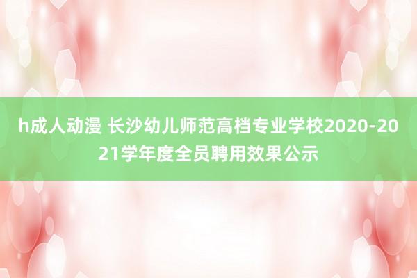 h成人动漫 长沙幼儿师范高档专业学校2020-2021学年度全员聘用效果公示