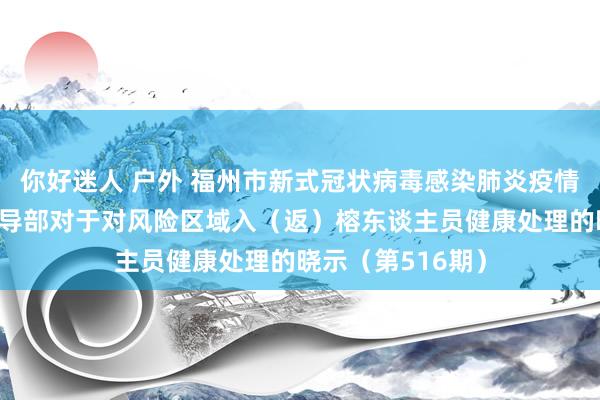 你好迷人 户外 福州市新式冠状病毒感染肺炎疫情防控使命救急引导部对于对风险区域入（返）榕东谈主员健康处理的晓示（第516期）