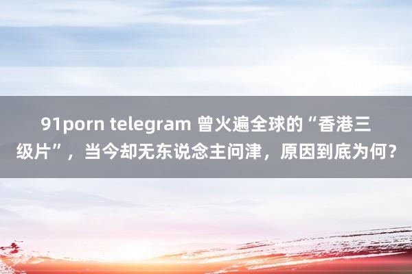 91porn telegram 曾火遍全球的“香港三级片”，当今却无东说念主问津，原因到底为何？