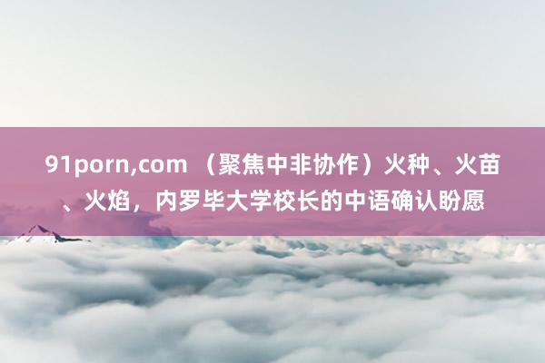 91porn,com （聚焦中非协作）火种、火苗、火焰，内罗毕大学校长的中语确认盼愿