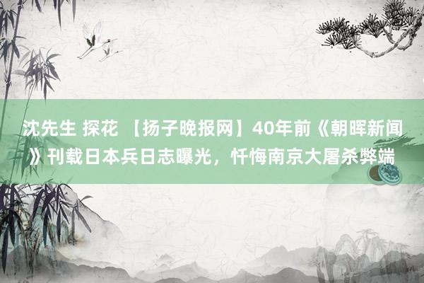 沈先生 探花 【扬子晚报网】40年前《朝晖新闻》刊载日本兵日志曝光，忏悔南京大屠杀弊端