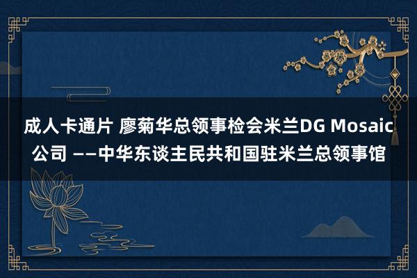 成人卡通片 廖菊华总领事检会米兰DG Mosaic公司 ——　中华东谈主民共和国驻米兰总领事馆