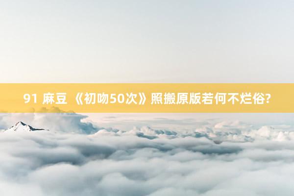 91 麻豆 《初吻50次》照搬原版若何不烂俗?