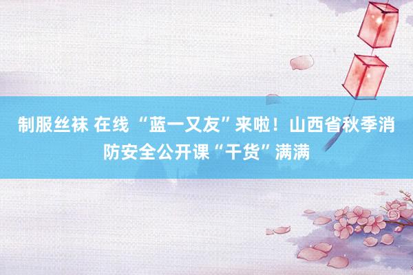 制服丝袜 在线 “蓝一又友”来啦！山西省秋季消防安全公开课“干货”满满