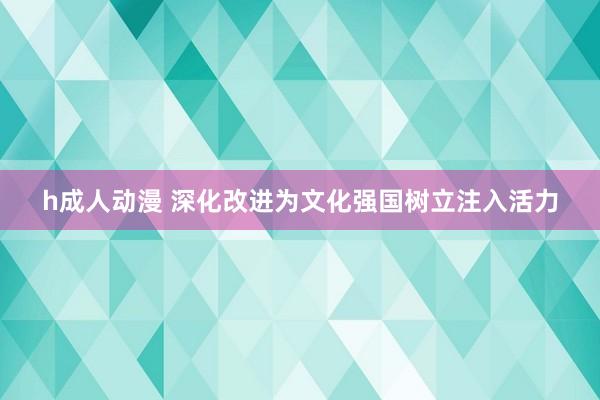 h成人动漫 深化改进为文化强国树立注入活力