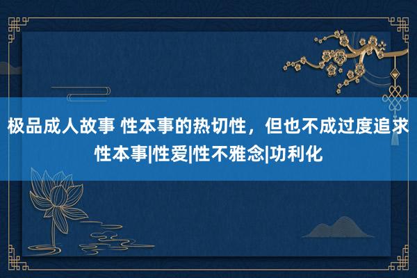 极品成人故事 性本事的热切性，但也不成过度追求性本事|性爱|性不雅念|功利化