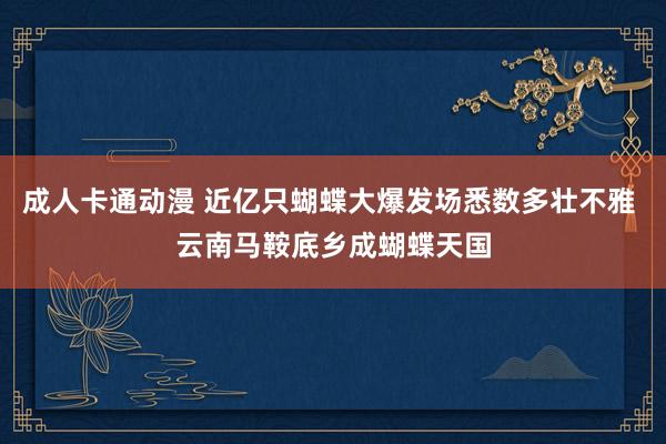 成人卡通动漫 近亿只蝴蝶大爆发场悉数多壮不雅 云南马鞍底乡成蝴蝶天国