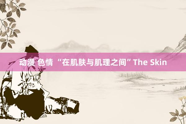 动漫 色情 “在肌肤与肌理之间”The Skin