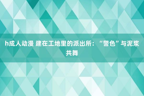 h成人动漫 建在工地里的派出所：“警色”与泥浆共舞