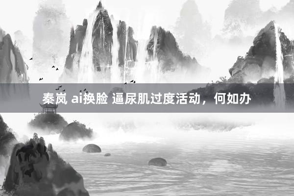 秦岚 ai换脸 逼尿肌过度活动，何如办