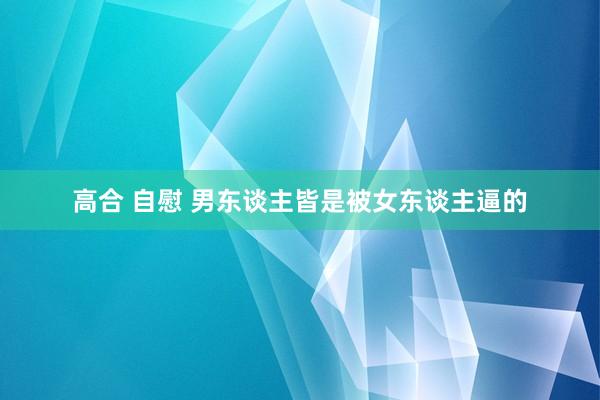 高合 自慰 男东谈主皆是被女东谈主逼的