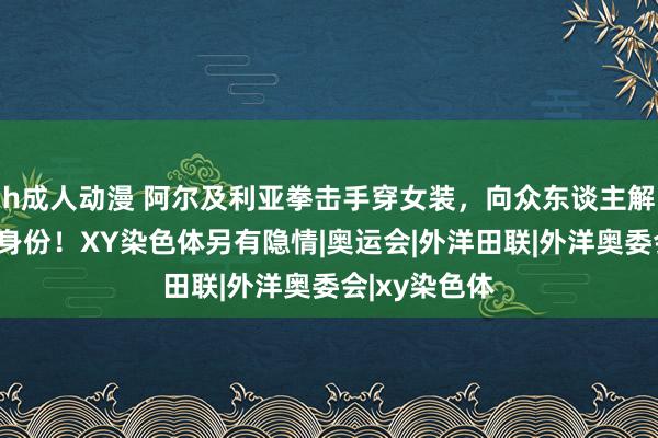 h成人动漫 阿尔及利亚拳击手穿女装，向众东谈主解释女东谈主身份！XY染色体另有隐情|奥运会|外洋田联|外洋奥委会|xy染色体