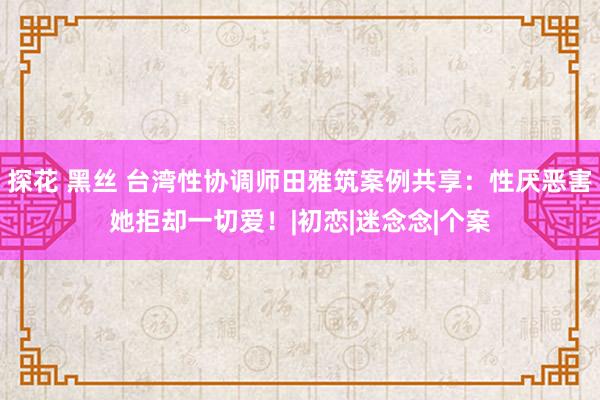 探花 黑丝 台湾性协调师田雅筑案例共享：性厌恶害她拒却一切爱！|初恋|迷念念|个案