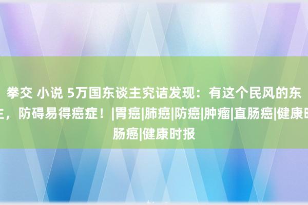 拳交 小说 5万国东谈主究诘发现：有这个民风的东谈主，防碍易得癌症！|胃癌|肺癌|防癌|肿瘤|直肠癌|健康时报