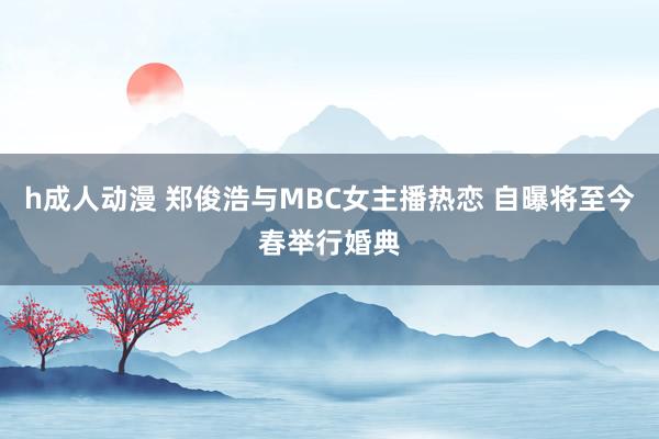 h成人动漫 郑俊浩与MBC女主播热恋 自曝将至今春举行婚典