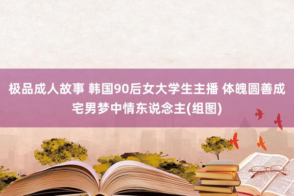 极品成人故事 韩国90后女大学生主播 体魄圆善成宅男梦中情东说念主(组图)