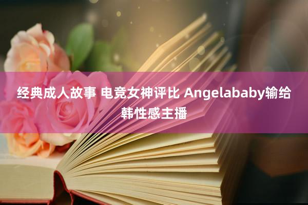 经典成人故事 电竞女神评比 Angelababy输给韩性感主播