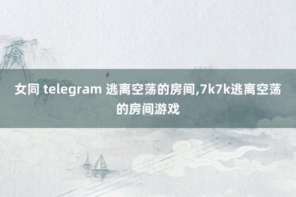 女同 telegram 逃离空荡的房间,7k7k逃离空荡的房间游戏