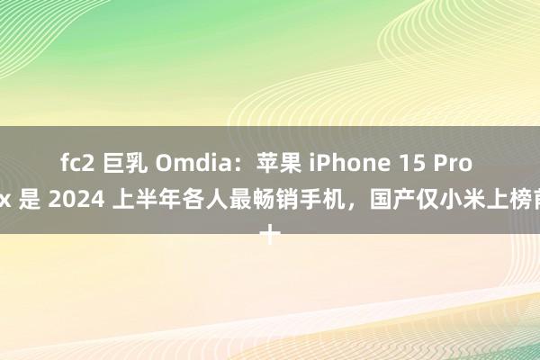 fc2 巨乳 Omdia：苹果 iPhone 15 Pro Max 是 2024 上半年各人最畅销手机，国产仅小米上榜前十