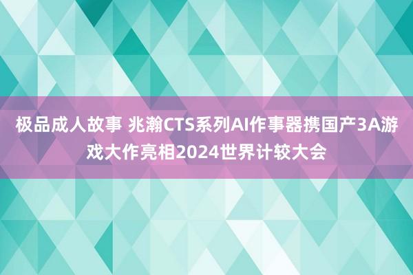 极品成人故事 兆瀚CTS系列AI作事器携国产3A游戏大作亮相2024世界计较大会