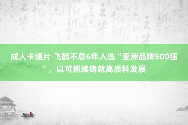 成人卡通片 飞鹤不息6年入选“亚洲品牌500强”，以可抓续铸就高质料发展