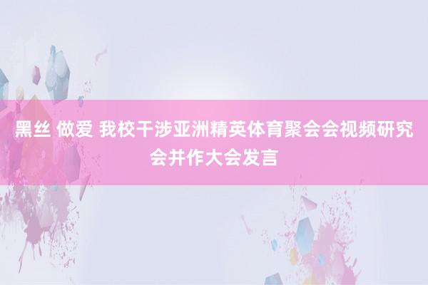 黑丝 做爱 我校干涉亚洲精英体育聚会会视频研究会并作大会发言