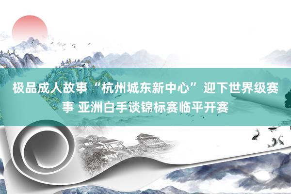 极品成人故事 “杭州城东新中心” 迎下世界级赛事 亚洲白手谈锦标赛临平开赛