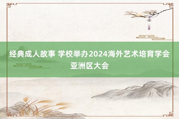 经典成人故事 学校举办2024海外艺术培育学会亚洲区大会