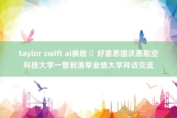 taylor swift ai换脸 ​好意思国沃恩航空科技大学一瞥到清早业绩大学拜访交流