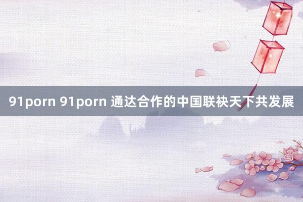 91porn 91porn 通达合作的中国联袂天下共发展