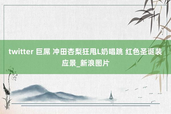 twitter 巨屌 冲田杏梨狂甩L奶唱跳 红色圣诞装应景_新浪图片